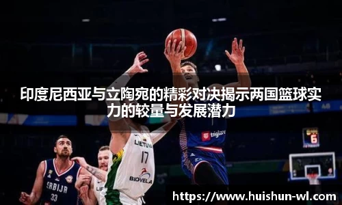 印度尼西亚与立陶宛的精彩对决揭示两国篮球实力的较量与发展潜力