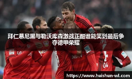 拜仁慕尼黑与勒沃库森激战正酣谁能笑到最后争夺德甲荣耀
