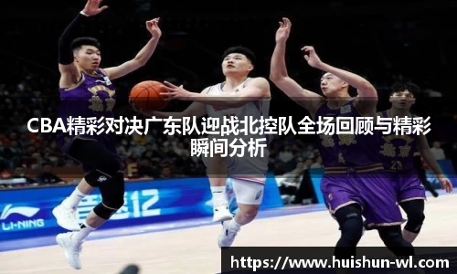 CBA精彩对决广东队迎战北控队全场回顾与精彩瞬间分析