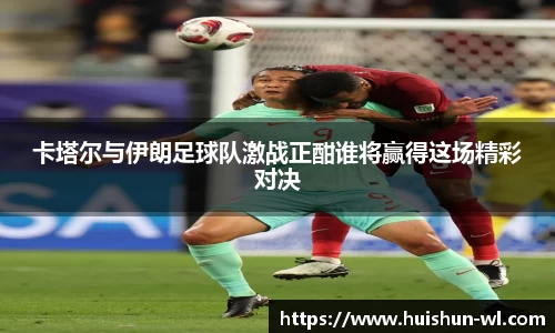 卡塔尔与伊朗足球队激战正酣谁将赢得这场精彩对决