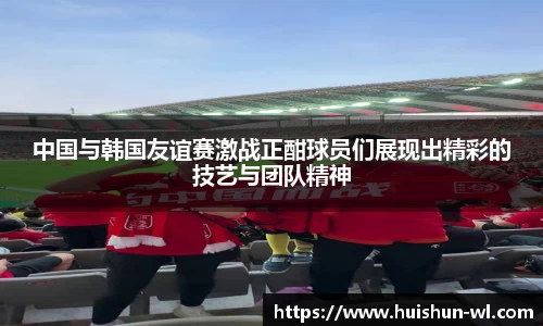中国与韩国友谊赛激战正酣球员们展现出精彩的技艺与团队精神