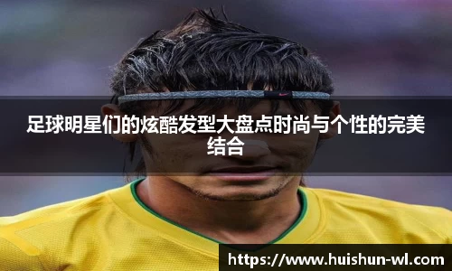 足球明星们的炫酷发型大盘点时尚与个性的完美结合